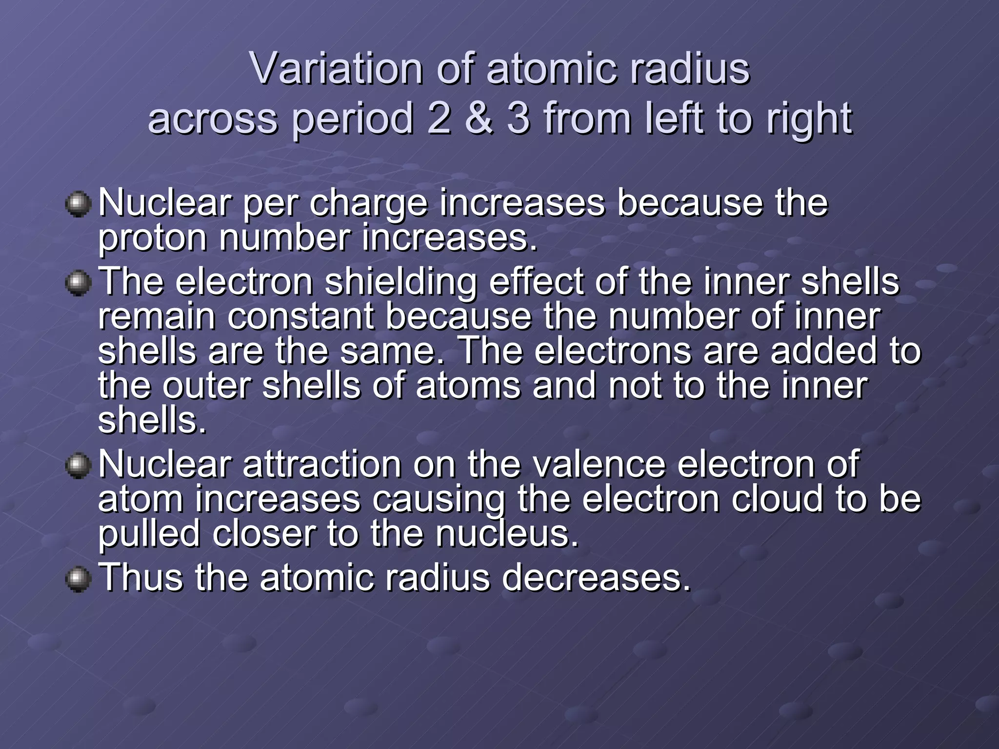 Variation of atomic radius across period 2 & 3 from left to right Nuclear per charge increases because the proton number increases. The electron shielding effect of the inner shells remain constant because the number of inner shells are the same. The electrons are added to the outer shells of atoms and not to the inner shells. Nuclear attraction on the valence electron of atom increases causing the electron cloud to be pulled closer to the nucleus.  Thus the atomic radius decreases. 
