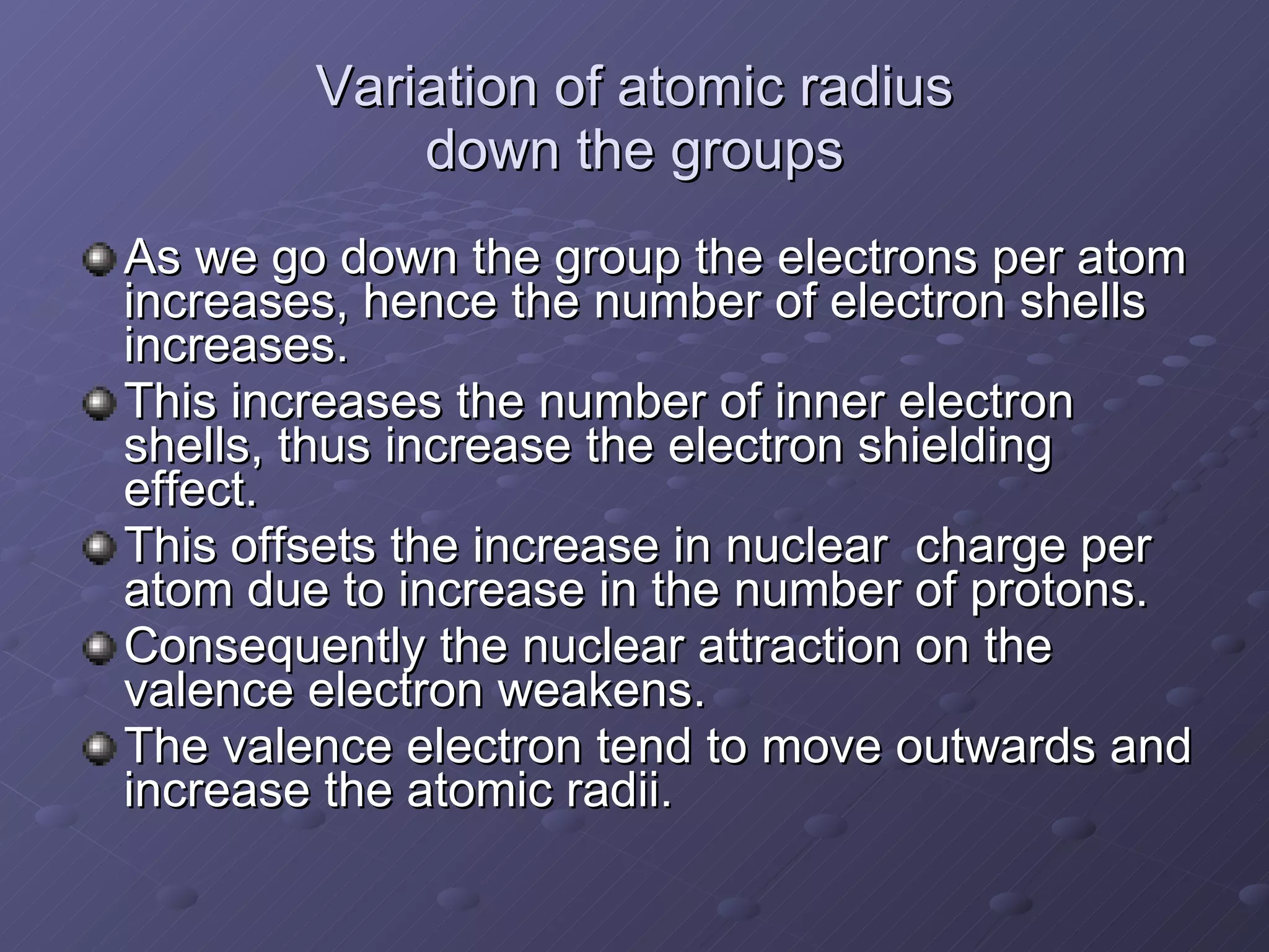 Variation of atomic radius down the groups As we go down the group the electrons per atom increases, hence the number of electron shells increases. This increases the number of inner electron shells, thus increase the electron shielding effect. This offsets the increase in nuclear  charge per atom due to increase in the number of protons. Consequently the nuclear attraction on the valence electron weakens. The valence electron tend to move outwards and increase the atomic radii. 