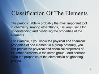 Classification Of The Elements The periodic table is probably the most important tool in chemistry. Among other things, it is very useful for understanding and predicting the properties of the elements.  For example, if you know the physical and chemical properties of one element in a group or family, you can predict the physical and chemical properties of the other elements in the same group - and perhaps even the properties of the elements in neighboring groups. 