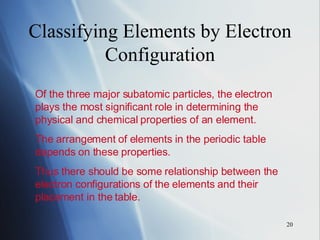 Classifying Elements by Electron Configuration Of the three major subatomic particles, the electron plays the most significant role in determining the physical and chemical properties of an element. The arrangement of elements in the periodic table depends on these properties. Thus there should be some relationship between the electron configurations of the elements and their placement in the table. 