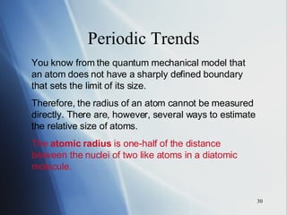 Periodic Trends You know from the quantum mechanical model that an atom does not have a sharply defined boundary that sets the limit of its size. Therefore, the radius of an atom cannot be measured directly. There are, however, several ways to estimate the relative size of atoms. The  atomic radius  is one-half of the distance between the nuclei of two like atoms in a diatomic molecule. 