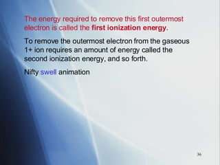 The energy required to remove this first outermost electron is called the  first ionization energy .  To remove the outermost electron from the gaseous 1+ ion requires an amount of energy called the second ionization energy, and so forth. Nifty  swell  animation 