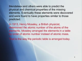 Mendeleev and others were able to predict the physical and chemical properties of the missing elements. Eventually these elements were discovered and were found to have properties similar to those predicted. In 1913, Henry Moseley, a British physicist, determined the atomic number of the atoms of the elements. Moseley arranged the elements in a table by order of atomic number instead of atomic mass.   That is the way the periodic table is arranged today. 