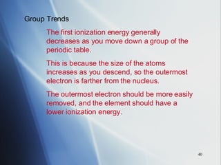 Group Trends The first ionization energy generally  decreases as you move down a group of the  periodic table. This is because the size of the atoms  increases as you descend, so the outermost  electron is farther from the nucleus. The outermost electron should be more easily  removed, and the element should have a  lower ionization energy. 