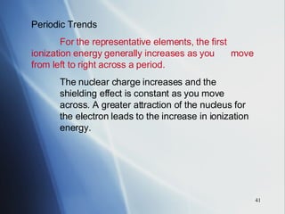 Periodic Trends For the representative elements, the first  ionization energy generally increases as you  move from left to right across a period. The nuclear charge increases and the  shielding effect is constant as you move  across. A greater attraction of the nucleus for  the electron leads to the increase in ionization  energy. 