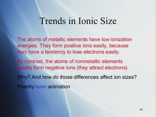 Trends in Ionic Size The atoms of metallic elements have low ionization energies. They form positive ions easily, because they have a tendency to lose electrons easily. By contrast, the atoms of nonmetallic elements readily form negative ions (they attract electrons). Why? And how do those differences affect ion sizes? Peachy  keen  animation 
