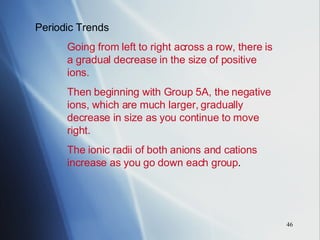 Periodic Trends Going from left to right across a row, there is  a gradual decrease in the size of positive  ions. Then beginning with Group 5A, the negative  ions, which are much larger, gradually  decrease in size as you continue to move  right. The ionic radii of both anions and cations  increase as you go down each group . 