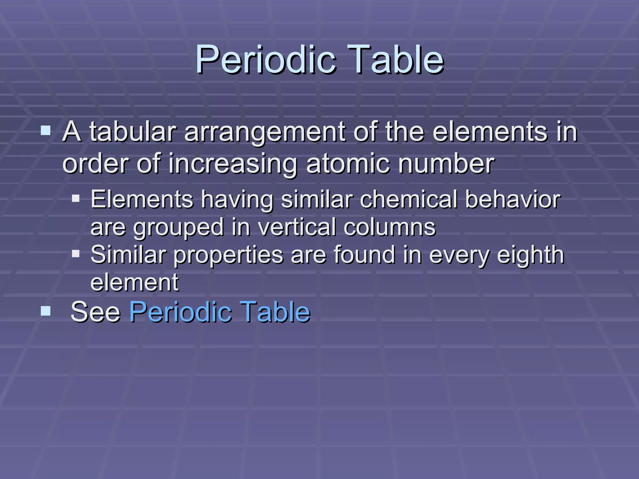 Periodic Table A tabular arrangement of the elements in order of increasing atomic number Elements having similar chemical behavior are grouped in vertical columns Similar properties are found in every eighth element See  Periodic Table 