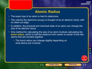 Atomic Radius The exact size of an atom is hard to determine.  The volume the electrons occupy is thought of as an electron cloud, with no clear-cut edge.  In addition, the physical and chemical state of an atom can change the size of an electron cloud. One method for calculating the size of an atom involves calculating the  bond radius,  which is half the distance from center to center of two like atoms that are bonded together.  The bond radius can change slightly depending on what atoms are involved.  