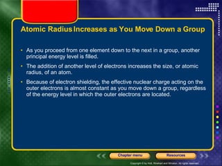 Atomic Radius Increases as You Move Down a Group As you proceed from one element down to the next in a group, another principal energy level is filled.  The addition of another level of electrons increases the size, or atomic radius, of an atom. Because of electron shielding, the effective nuclear charge acting on the outer electrons is almost constant as you move down a group, regardless of the energy level in which the outer electrons are located. 