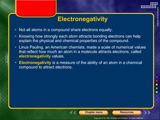 Electronegativity Not all atoms in a compound share electrons equally.  Knowing how strongly each atom attracts bonding electrons can help explain the physical and chemical properties of the compound. Linus Pauling, an American chemists, made a scale of numerical values that reflect how much an atom in a molecule attracts electrons, called  electronegativity  values.  Electronegativity  is a measure of the ability of an atom in a chemical compound to attract electrons. 