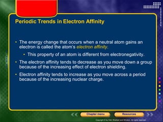 Periodic Trends in Electron Affinity The energy change that occurs when a neutral atom gains an electron is called the atom’s  electron affinity . This property of an atom is different from electronegativity. The electron affinity tends to decrease as you move down a group because of the increasing effect of electron shielding.  Electron affinity tends to increase as you move across a period because of the increasing nuclear charge. 
