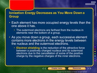 Ionization Energy Decreases as You Move Down a Group Each element has more occupied energy levels than the one above it has.  The outermost electrons are farthest from the nucleus in elements near the bottom of a group. As you move down a group, each successive element contains more electrons in the energy levels between the nucleus and the outermost electrons.  Electron shielding  is the reduction of the attractive force between a positively charged nucleus and its outermost electrons due to the cancellation of some of the positive charge by the negative charges of the inner electrons. 