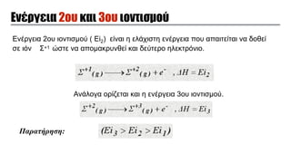 Ενέργεια 2ου και 3ου ιοντισµού
Ενέργεια 2ου ιοντισµού ( Εi2) είναι η ελάχιστη ενέργεια που απαιτείται να δοθεί
σε ιόν Σ+1 ώστε να αποµακρυνθεί και δεύτερο ηλεκτρόνιο.
Παρατήρηση:
Ανάλογα ορίζεται και η ενέργεια 3ου ιοντισµού.
 