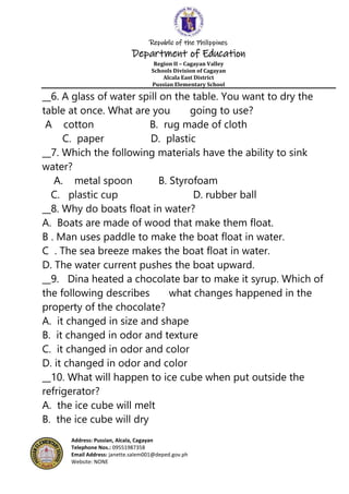 Republic of the Philippines
Department of Education
Region II – Cagayan Valley
Schools Division of Cagayan
Alcala East District
Pussian Elementary School
Address: Pussian, Alcala, Cagayan
Telephone Nos.: 09551987358
Email Address: janette.salem001@deped.gov.ph
Website: NONE
__6. A glass of water spill on the table. You want to dry the
table at once. What are you going to use?
A cotton B. rug made of cloth
C. paper D. plastic
__7. Which the following materials have the ability to sink
water?
A. metal spoon B. Styrofoam
C. plastic cup D. rubber ball
__8. Why do boats float in water?
A. Boats are made of wood that make them float.
B . Man uses paddle to make the boat float in water.
C . The sea breeze makes the boat float in water.
D. The water current pushes the boat upward.
__9. Dina heated a chocolate bar to make it syrup. Which of
the following describes what changes happened in the
property of the chocolate?
A. it changed in size and shape
B. it changed in odor and texture
C. it changed in odor and color
D. it changed in odor and color
__10. What will happen to ice cube when put outside the
refrigerator?
A. the ice cube will melt
B. the ice cube will dry
 