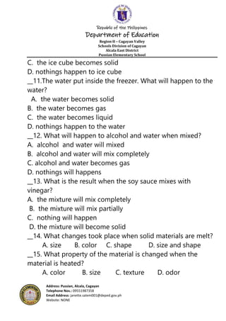 Republic of the Philippines
Department of Education
Region II – Cagayan Valley
Schools Division of Cagayan
Alcala East District
Pussian Elementary School
Address: Pussian, Alcala, Cagayan
Telephone Nos.: 09551987358
Email Address: janette.salem001@deped.gov.ph
Website: NONE
C. the ice cube becomes solid
D. nothings happen to ice cube
__11.The water put inside the freezer. What will happen to the
water?
A. the water becomes solid
B. the water becomes gas
C. the water becomes liquid
D. nothings happen to the water
__12. What will happen to alcohol and water when mixed?
A. alcohol and water will mixed
B. alcohol and water will mix completely
C. alcohol and water becomes gas
D. nothings will happens
__13. What is the result when the soy sauce mixes with
vinegar?
A. the mixture will mix completely
B. the mixture will mix partially
C. nothing will happen
D. the mixture will become solid
__14. What changes took place when solid materials are melt?
A. size B. color C. shape D. size and shape
__15. What property of the material is changed when the
material is heated?
A. color B. size C. texture D. odor
 