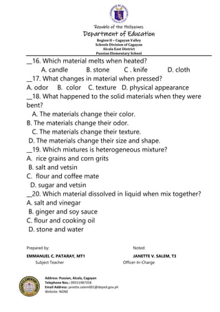 Republic of the Philippines
Department of Education
Region II – Cagayan Valley
Schools Division of Cagayan
Alcala East District
Pussian Elementary School
Address: Pussian, Alcala, Cagayan
Telephone Nos.: 09551987358
Email Address: janette.salem001@deped.gov.ph
Website: NONE
__16. Which material melts when heated?
A. candle B. stone C . knife D. cloth
__17. What changes in material when pressed?
A. odor B. color C. texture D. physical appearance
__18. What happened to the solid materials when they were
bent?
A. The materials change their color.
B. The materials change their odor.
C. The materials change their texture.
D. The materials change their size and shape.
__19. Which mixtures is heterogeneous mixture?
A. rice grains and corn grits
B. salt and vetsin
C. flour and coffee mate
D. sugar and vetsin
__20. Which material dissolved in liquid when mix together?
A. salt and vinegar
B. ginger and soy sauce
C. flour and cooking oil
D. stone and water
Prepared by: Noted:
EMMANUEL C. PATARAY, MT1 JANETTE V. SALEM, T3
Subject Teacher Officer-In-Charge
 