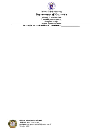 Republic of the Philippines
Department of Education
Region II – Cagayan Valley
Schools Division of Cagayan
Alcala East District
Pussian Elementary School
Address: Pussian, Alcala, Cagayan
Telephone Nos.: 09551987358
Email Address: janette.salem001@deped.gov.ph
Website: NONE
PARENT/GUARDIAN NAME AND SIGNATURE: _________________________
 