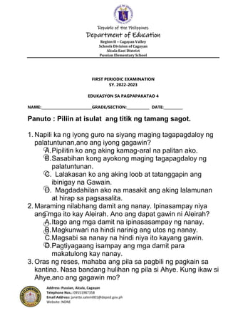 Republic of the Philippines
Department of Education
Region II – Cagayan Valley
Schools Division of Cagayan
Alcala East District
Pussian Elementary School
Address: Pussian, Alcala, Cagayan
Telephone Nos.: 09551987358
Email Address: janette.salem001@deped.gov.ph
Website: NONE
FIRST PERIODIC EXAMINATION
SY. 2022-2023
EDUKASYON SA PAGPAPAKATAO 4
NAME:_____________________________GRADE/SECTION:_____________ DATE:___________
Panuto : Piliin at isulat ang titik ng tamang sagot.
1. Napili ka ng iyong guro na siyang maging tagapagdaloy ng
palatuntunan,ano ang iyong gagawin?
A.Pipilitin ko ang aking kamag-aral na palitan ako.
B.Sasabihan kong ayokong maging tagapagdaloy ng
palatuntunan.
C. Lalakasan ko ang aking loob at tatanggapin ang
ibinigay na Gawain.
D. Magdadahilan ako na masakit ang aking lalamunan
at hirap sa pagsasalita.
2. Maraming nilabhang damit ang nanay. Ipinasampay niya
ang mga ito kay Aleirah. Ano ang dapat gawin ni Aleirah?
A.Itago ang mga damit na ipinasasampay ng nanay.
B.Magkunwari na hindi narinig ang utos ng nanay.
C.Magsabi sa nanay na hindi niya ito kayang gawin.
D.Pagtiyagaang isampay ang mga damit para
makatulong kay nanay.
3. Oras ng reses, mahaba ang pila sa pagbili ng pagkain sa
kantina. Nasa bandang hulihan ng pila si Ahye. Kung ikaw si
Ahye,ano ang gagawin mo?
 
