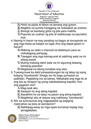 Republic of the Philippines
Department of Education
Region II – Cagayan Valley
Schools Division of Cagayan
Alcala East District
Pussian Elementary School
Address: Pussian, Alcala, Cagayan
Telephone Nos.: 09551987358
Email Address: janette.salem001@deped.gov.ph
Website: NONE
A.Hindi na pipila at titiisin na lamang ang gutom.
B.Magtitiis na pumila hanggang sa makaabot sa unahan.
C.Sisingit sa bandang gitna ng pila para mabilis.
D.Pupunta sa unahan ng pila at makikiusap na paunahin
siya.
4. Narinig ni Aaron na may parating na bagyo at sinuspinde na
ang mga klase sa kalapit na lugar.Ano ang dapat gawin ni
Aaron?
A.Makinig sa radio o manood sa telebisyon para sa
mahalagang pahayag.
B.Tawagan ang mga kamag-aral at sabihing wala na rin
silang pasok.
C.Muling matulog dahil wala na rin sigurong klaseng
kanilang paaralan.
D.Magdasal na lalong lumakas ang ulan.
5. Tuwang-tuwa ka dahil pinasalubungan ka ng tatay ng isang
kahong “loombands”.Itinago mo ito bago pumasok sa
paaralan. Pagdating mo sa bahay, Nakakalat ang mga ito at
ang iba ay itinapon ng iyong nakakabatang kapatid. Ano
ang gagawin mo?
A.Mag-iiyak ako.
B.Aawayin ko ang aking kapatid.
C.Sasabihin ko sa tatay na paluin ang aking kapatid.
D.Magtitimpi ako at iaayos ang natitirang “loombands”.
6. Alin sa sumusunod ang nagpapakita ng pagiging
mahinahon sa kilos at damdamin?
A.Nakikipag-away sa mga ayaw kumampi kapag may
ipinaglalaban.
 
