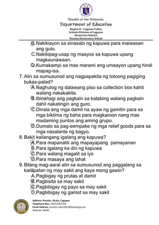 Republic of the Philippines
Department of Education
Region II – Cagayan Valley
Schools Division of Cagayan
Alcala East District
Pussian Elementary School
Address: Pussian, Alcala, Cagayan
Telephone Nos.: 09551987358
Email Address: janette.salem001@deped.gov.ph
Website: NONE
B.Nakikiayon sa sinasabi ng kapuwa para maiwasan
ang gulo.
C.Nakikipag-usap ng maayos sa kapuwa upang
magkaunawaan.
D.Kumakampi sa mas marami ang umaayon upang hindi
mapag-isa.
7. Alin sa sumusunod ang nagpapakita ng totoong pagiging
bukas-palad?
A.Naghulog ng dalawang piso sa collection box kahit
walang nakakakita.
B.Ibinahagi ang pagkain sa katabing walang pagkain
dahil nakatingin ang guro.
C.Dinala ang mga damit na ayaw ng gamitin para sa
mga biktima ng baha para magkaroon nang mas
madaming puntos ang aming grupo.
D.Dumalo sa pag-eempake ng mga relief goods para sa
mga nasalanta ng bagyo.
8. Bakit kailangang igalang ang kapuwa?
A.Para mapanatili ang mapayapang pamayanan
B.Para igalang ka din ng kapuwa
C.Para walang magalit sa iyo
D.Para masaya ang lahat
9. Bilang mag-aaral alin sa sumusunod ang paggalang sa
karapatan ng may sakit ang kaya mong gawin?
A.Pagbigay ng prutas at damit
B.Pagbisita sa may sakit
C.Pagbibigay ng payo sa may sakit
D.Pagbibigay ng gamot sa may sakit
 