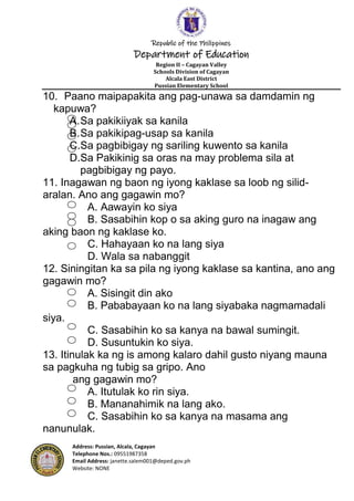 Republic of the Philippines
Department of Education
Region II – Cagayan Valley
Schools Division of Cagayan
Alcala East District
Pussian Elementary School
Address: Pussian, Alcala, Cagayan
Telephone Nos.: 09551987358
Email Address: janette.salem001@deped.gov.ph
Website: NONE
10. Paano maipapakita ang pag-unawa sa damdamin ng
kapuwa?
A.Sa pakikiiyak sa kanila
B.Sa pakikipag-usap sa kanila
C.Sa pagbibigay ng sariling kuwento sa kanila
D.Sa Pakikinig sa oras na may problema sila at
pagbibigay ng payo.
11. Inagawan ng baon ng iyong kaklase sa loob ng silid-
aralan. Ano ang gagawin mo?
A. Aawayin ko siya
B. Sasabihin kop o sa aking guro na inagaw ang
aking baon ng kaklase ko.
C. Hahayaan ko na lang siya
D. Wala sa nabanggit
12. Siningitan ka sa pila ng iyong kaklase sa kantina, ano ang
gagawin mo?
A. Sisingit din ako
B. Pababayaan ko na lang siyabaka nagmamadali
siya.
C. Sasabihin ko sa kanya na bawal sumingit.
D. Susuntukin ko siya.
13. Itinulak ka ng is among kalaro dahil gusto niyang mauna
sa pagkuha ng tubig sa gripo. Ano
ang gagawin mo?
A. Itutulak ko rin siya.
B. Mananahimik na lang ako.
C. Sasabihin ko sa kanya na masama ang
nanunulak.
 