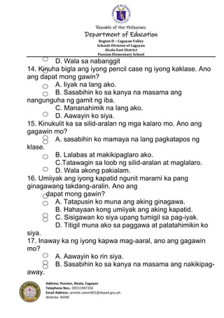 Republic of the Philippines
Department of Education
Region II – Cagayan Valley
Schools Division of Cagayan
Alcala East District
Pussian Elementary School
Address: Pussian, Alcala, Cagayan
Telephone Nos.: 09551987358
Email Address: janette.salem001@deped.gov.ph
Website: NONE
D. Wala sa nabanggit
14. Kinuha bigla ang iyong pencil case ng iyong kaklase. Ano
ang dapat mong gawin?
A. Iiyak na lang ako.
B. Sasabihin ko sa kanya na masama ang
nangunguha ng gamit ng iba.
C. Mananahimik na lang ako.
D. Aawayin ko siya.
15. Kinukulit ka sa silid-aralan ng mga kalaro mo. Ano ang
gagawin mo?
A. sasabihin ko mamaya na lang pagkatapos ng
klase.
B. Lalabas at makikipaglaro ako.
C.Tatawagin sa loob ng silid-aralan at maglalaro.
D. Wala akong pakialam.
16. Umiiyak ang iyong kapatid ngunit marami ka pang
ginagawang takdang-aralin. Ano ang
dapat mong gawin?
A. Tatapusin ko muna ang aking ginagawa.
B. Hahayaan kong umiiyak ang aking kapatid.
C. Sisigawan ko siya upang tumigil sa pag-iyak.
D. Titigil muna ako sa paggawa at patatahimikin ko
siya.
17. Inaway ka ng iyong kapwa mag-aaral, ano ang gagawin
mo?
A. Aawayin ko rin siya.
B. Sasabihin ko sa kanya na masama ang nakikipag-
away.
 