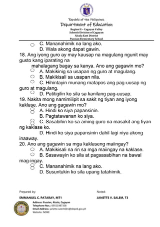 Republic of the Philippines
Department of Education
Region II – Cagayan Valley
Schools Division of Cagayan
Alcala East District
Pussian Elementary School
Address: Pussian, Alcala, Cagayan
Telephone Nos.: 09551987358
Email Address: janette.salem001@deped.gov.ph
Website: NONE
C. Mananahimik na lang ako.
D. Wala akong dapat gawin.
18. Ang iyong guro ay may kausap na magulang ngunit may
gusto kang iparating na
mahalagang bagay sa kanya. Ano ang gagawin mo?
A. Makikinig sa usapan ng guro at magulang.
B. Makikisali sa usapan nila.
C. Hihintayin munang matapos ang pag-uusap ng
guro at magulang.
D. Patitigilin ko sila sa kanilang pag-uusap.
19. Nakita mong namimilipit sa sakit ng tiyan ang iyong
kaklase. Ano ang gagawin mo?
A. Hindi ko siya papansinin.
B. Pagtatawanan ko siya.
C. Sasabihin ko sa aming guro na masakit ang tiyan
ng kaklase ko.
D. Hindi ko siya papansinin dahil lagi niya akong
inaaway.
20. Ano ang gagawin sa mga kaklaseng maiingay?
A. Makikisali na rin sa mga maiingay na kaklase.
B. Sasawayin ko sila at pagsasabihan na bawal
mag-ingay.
C. Mananahimik na lang ako.
D. Susuntukin ko sila upang tatahimik.
Prepared by: Noted:
EMMANUEL C. PATARAY, MT1 JANETTE V. SALEM, T3
 