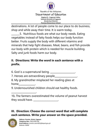 Republic of the Philippines
Department of Education
Region II – Cagayan Valley
Schools Division of Cagayan
Alcala East District
Pussian Elementary School
Address: Pussian, Alcala, Cagayan
Telephone Nos.: 09551987358
Email Address: janette.salem001@deped.gov.ph
Website: NONE
destinations. A lot of people come to our place to do business,
shop and while away their time. It is warm today.
_______5. Nutritious foods are what our body needs. Eating
vegetables instead of fatty foods helps our body function
better. Fruits supply the body with different vitamins and
minerals that help fight diseases. Meat, beans, and fish provide
our body with protein which is needed for muscle building.
Salty and junk foods harm our body.
II. Directions: Write the word in each sentence with a
prefix.
6. God is a supernatural being. _____________________.
7. Heroes are extraordinary people___________________.
8. My grandmother misplaced her reading glass at
home______________.
9. Undernourished children should eat healthy foods.
_____________________.
10. The farmers overestimated the volume of peanut harvest
they would have. _____________________.
III. Direction: Choose the correct word that will complete
each sentence. Write your answer on the space provided.
 