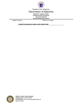 Republic of the Philippines
Department of Education
Region II – Cagayan Valley
Schools Division of Cagayan
Alcala East District
Pussian Elementary School
Address: Pussian, Alcala, Cagayan
Telephone Nos.: 09551987358
Email Address: janette.salem001@deped.gov.ph
Website: NONE
Subject Teacher Officer-In-Charge
PARENT/GUARDIAN NAME AND SIGNATURE: _________________________
 