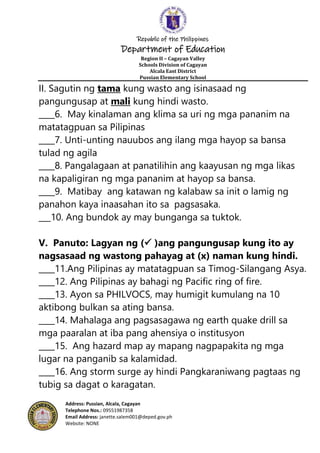 Republic of the Philippines
Department of Education
Region II – Cagayan Valley
Schools Division of Cagayan
Alcala East District
Pussian Elementary School
Address: Pussian, Alcala, Cagayan
Telephone Nos.: 09551987358
Email Address: janette.salem001@deped.gov.ph
Website: NONE
II. Sagutin ng tama kung wasto ang isinasaad ng
pangungusap at mali kung hindi wasto.
____6. May kinalaman ang klima sa uri ng mga pananim na
matatagpuan sa Pilipinas
____7. Unti-unting nauubos ang ilang mga hayop sa bansa
tulad ng agila
____8. Pangalagaan at panatilihin ang kaayusan ng mga likas
na kapaligiran ng mga pananim at hayop sa bansa.
____9. Matibay ang katawan ng kalabaw sa init o lamig ng
panahon kaya inaasahan ito sa pagsasaka.
___10. Ang bundok ay may bunganga sa tuktok.
V. Panuto: Lagyan ng ( )ang pangungusap kung ito ay
nagsasaad ng wastong pahayag at (x) naman kung hindi.
____11.Ang Pilipinas ay matatagpuan sa Timog-Silangang Asya.
____12. Ang Pilipinas ay bahagi ng Pacific ring of fire.
____13. Ayon sa PHILVOCS, may humigit kumulang na 10
aktibong bulkan sa ating bansa.
____14. Mahalaga ang pagsasagawa ng earth quake drill sa
mga paaralan at iba pang ahensiya o institusyon
____15. Ang hazard map ay mapang nagpapakita ng mga
lugar na panganib sa kalamidad.
____16. Ang storm surge ay hindi Pangkaraniwang pagtaas ng
tubig sa dagat o karagatan.
 