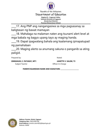 Republic of the Philippines
Department of Education
Region II – Cagayan Valley
Schools Division of Cagayan
Alcala East District
Pussian Elementary School
Address: Pussian, Alcala, Cagayan
Telephone Nos.: 09551987358
Email Address: janette.salem001@deped.gov.ph
Website: NONE
____17. Ang PNP ang nangangasiwa sa mga pagsasanay sa
kaligtasan ng bawat mamayan
____18. Mahalaga na malaman naten ang tsunami alert level at
mga babala ng bagyo upang tayo ay maging handa.
____19. Dapat ipagwalang bahala ang kaalamang ipinapatupad
ng pamahalaan
____20. Maging alerto sa anumang sakuna o panganib sa ating
paligid.
Prepared by: Noted:
EMMANUEL C. PATARAY, MT1 JANETTE V. SALEM, T3
Subject Teacher Officer-In-Charge
PARENT/GUARDIAN NAME AND SIGNATURE: _________________________
 