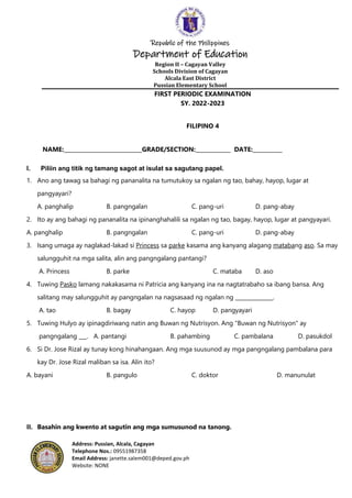 Republic of the Philippines
Department of Education
Region II – Cagayan Valley
Schools Division of Cagayan
Alcala East District
Pussian Elementary School
Address: Pussian, Alcala, Cagayan
Telephone Nos.: 09551987358
Email Address: janette.salem001@deped.gov.ph
Website: NONE
FIRST PERIODIC EXAMINATION
SY. 2022-2023
FILIPINO 4
NAME:_____________________________GRADE/SECTION:_____________ DATE:___________
I. Piliin ang titik ng tamang sagot at isulat sa sagutang papel.
1. Ano ang tawag sa bahagi ng pananalita na tumutukoy sa ngalan ng tao, bahay, hayop, lugar at
pangyayari?
A. panghalip B. pangngalan C. pang-uri D. pang-abay
2. Ito ay ang bahagi ng pananalita na ipinanghahalili sa ngalan ng tao, bagay, hayop, lugar at pangyayari.
A. panghalip B. pangngalan C. pang-uri D. pang-abay
3. Isang umaga ay naglakad-lakad si Princess sa parke kasama ang kanyang alagang matabang aso. Sa may
salungguhit na mga salita, alin ang pangngalang pantangi?
A. Princess B. parke C. mataba D. aso
4. Tuwing Pasko lamang nakakasama ni Patricia ang kanyang ina na nagtatrabaho sa ibang bansa. Ang
salitang may salungguhit ay pangngalan na nagsasaad ng ngalan ng ______________.
A. tao B. bagay C. hayop D. pangyayari
5. Tuwing Hulyo ay ipinagdiriwang natin ang Buwan ng Nutrisyon. Ang "Buwan ng Nutrisyon" ay
pangngalang ___. A. pantangi B. pahambing C. pambalana D. pasukdol
6. Si Dr. Jose Rizal ay tunay kong hinahangaan. Ang mga suusunod ay mga pangngalang pambalana para
kay Dr. Jose Rizal maliban sa isa. Alin ito?
A. bayani B. pangulo C. doktor D. manunulat
II. Basahin ang kwento at sagutin ang mga sumusunod na tanong.
 