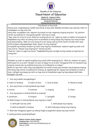 Republic of the Philippines
Department of Education
Region II – Cagayan Valley
Schools Division of Cagayan
Alcala East District
Pussian Elementary School
Address: Pussian, Alcala, Cagayan
Telephone Nos.: 09551987358
Email Address: janette.salem001@deped.gov.ph
Website: NONE
Ang Manok at Ang Uwak
Noong araw, magkaibigang matalik ang manok at ang uwak. Madalas dumalaw ang uwak kay inahin at
makipaglaro sa mga sisiw nito.
Isang araw, sa paglalaro nila, napansin ng manok na may magarang singsing ang ibon. “Uy, pahiram
naman ng singsing mo. Ang ganda-ganda!” sabi niya sa uwak.
“Sige, iiwan ko muna ito sa iyo. Bukas ko na lang kukunin uli,” sagot ng uwak na mabilis na lumipad uli.
Naglalakad ang inahin at tuwang-tuwa na ipinakikita sa ibang hayop ang singsing niya nang lumapit
ang isang tandang. “Bakit mo suot iyang di sa iyo? Iyang uwak ay hindi manok na tulad natin, kaya
hindi ka dapat makipagkaibigan diyan. Itapon mo ang singsing!”
Sa kapipilit ng tandang, itinapon ng inahin ang singsing. Kinabukasan, napansin agad ng uwak na di
niya suot ito. “Nasaan ang singsing ko?” tanong ng ibon.
“Ewan ko,” takot na sagot ng manok. “Naglalakad lang ako ay bigla na lang nawala sa mga kuko ko.
Luwag kasi.”
Nahalata ng uwak na nagsisinungaling ang manok dahil nanginginig ito. “Alam ko, itinapon mo siguro
dahil ayaw mo na sa akin. Hanapin mo iyon at ibigay mo uli sa akin. Hanggang hindi mo naisasauli ang
singsing, kukuha ako ng makikita kong sisiw mo at ililipad ko sa malayo.”
Buhat na nga noon, tuluy-tuloy ang pagkutkot ng manok sa lupa para hanapin ang itinapong singsing.
Pati ibang mga manok, sa pakikisama sa kanya, ay naghahanap din. Kapag may lumilipad na uwak sa
itaas, mahigpit ang tawag ng inahin sa mga sisiw at tinatakluban agad ng mga pakpak dahil baka
danggitin ng uwak.
7. Sino ang matalik namagkaibigan?
A. Inahin at Tandang B. Inahin at Sisiw C. Sisiw at Uwak D. Manok at Uwak
8. Ano ang hiniram ni Inahing Manok kay Uwak?
A. korona B. kuwintas C. singsing D. hikaw
9. Ano ang ginawa ni Inahing Manok sa singsing?
A. ipinahiram B. itinapon C. ipinagbili D. itinago
10. Bakit itinapon ni Inahing Manok ang singsing ni Uwak?
A. dahil galit siya kay uwak C. dahil pangit ang singsing
B. dahil sa kakapilit ni tandang D. dahil maluwag sa kanya ang singsing
11. Bakit daw hanggang ngayon ay walang tinggil sa pagkutkot salupa ang mga manok?
A. upang gumawa ng pangingitlugan
 
