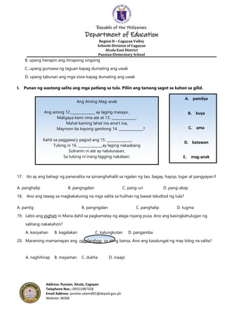 Republic of the Philippines
Department of Education
Region II – Cagayan Valley
Schools Division of Cagayan
Alcala East District
Pussian Elementary School
Address: Pussian, Alcala, Cagayan
Telephone Nos.: 09551987358
Email Address: janette.salem001@deped.gov.ph
Website: NONE
A. pamilya
B. kuya
C. ama
D. katawan
E. mag-anak
B. upang hanapin ang itinapong singsing
C. upang gumawa ng taguan kapag dumating ang uwak
D. upang tabunan ang mga sisiw kapag dumating ang uwak
I. Punan ng wastong salita ang mga patlang sa tula. Piliin ang tamang sagot sa kahon sa gilid.
17. Ito ay ang bahagi ng pananalita na ipinanghahalili sa ngalan ng tao, bagay, hayop, lugar at pangyayari.f
A. panghalip B. pangngalan C. pang-uri D. pang-abay
18. Ano ang tawag sa magkakatunog na mga salita sa hulihan ng bawat taludtod ng tula?
A. pantig B. pangngalan C. panghalip D. tugma
19. Labis ang pighati ni Maria dahil sa pagkamatay ng alaga niyang pusa. Ano ang kasingkahulugan ng
salitang nakakahon?
A. kasiyahan B. kagalakan C. kalungkutan D. pangamba
20. Maraming mamamayan ang nagdarahop sa ating bansa. Ano ang kasalungat ng may bilog na salita?
A. naghihirap B. mayaman C. dukha D. inaapi
Ang Aming Mag-anak
Ang aming 12.______________ ay laging masaya ,
Maligaya kami nina ate at 13. ______________.
Mahal kaming lahat ina ama’t ina,
Mayroon ba kayong ganitong 14. ______________?
Kahit sa paggawa’y pagod ang 15. ______________,
Tulong ni 16. ______________ay laging nakaabang
Suliranin ni ate ay nalulunasan,
Sa tulong ni inang lagging nakalaan.
 