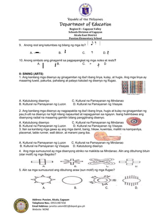 Republic of the Philippines
Department of Education
Region II – Cagayan Valley
Schools Division of Cagayan
Alcala East District
Pussian Elementary School
Address: Pussian, Alcala, Cagayan
Telephone Nos.: 09551987358
Email Address: janette.salem001@deped.gov.ph
Website: NONE
9. Anong rest ang katumbas ng bilang ng mga ito?
A. B. C. D.
10. Anong simbolo ang ginagamit sa pagpapangkat ng mga notes at rests?
A. B. C. > D
II- SINING (ARTS)
1. Ang kanilang mga disenyo ay ginagamitan ng iba’t ibang linya, kulay, at hugis. Ang mga linya ay
maaaring tuwid, pakurba, pahalang at patayo katulad ng disenyo ng Ifugao.
A. Katutubong diseniyo C. Kultural na Pamayanan ng Mindanao
B. Kultural na Pamayanan ng Luzon D. Kultural na Pamayanan ng Visayas
2. Ang kanilang mga disenyo ay nagpapakita ng iba’t ibang linya, hugis at kulay na ginagamitan ng
pau;it-ulit na disenyo na higit nilang napaunlad at napagyaman sa ngayon. Isang halimbawa ang
disenyong radial na maaaring gamitin bilang panggitnang disenyo.
A. Katutubong diseniyo C. Kultural na Pamayanan ng Mindanao
B. Kultural na Pamayanan ng Luzon D. Kultural na Pamayanan ng Visayas
3. Ilan sa kanilang mga gawa ay ang mga damit, banig, hikaw, kuwintas, maliliit na kampanilya,
placemat, table runner, wall décor, at marami pang iba.
A. Kultural na Pamayanan ng Luzon C. Kultural na Pamayanan ng Mindanao
B. Kultural na Pamayanan ng Visayas D. Katutubong disenyo
4. Ang mga sumusunod ay mga disenyong etniko na makikita sa Mindanao. Alin ang dibuhong bituin
(star motif) ng mga Bagobo?
A. B. C. D.
5. Alin sa mga sumusunod ang dibuhong araw (sun motif) ng mga Ifugao?
A. B. C. D.
 