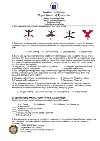 Republic of the Philippines
Department of Education
Region II – Cagayan Valley
Schools Division of Cagayan
Alcala East District
Pussian Elementary School
Address: Pussian, Alcala, Cagayan
Telephone Nos.: 09551987358
Email Address: janette.salem001@deped.gov.ph
Website: NONE
6. Alin sa mga sumusunod ang dibuhong tao ng mga taga- Bontok?
A. B. C. D.
7. Maraming paraang pansining ang nagagawa o nalilikha sa pamamagitan ng krayon. Ito ay isang
paraan ng pag-ukit ng disenyo ng mga pangkat-etniko na ginagamitan ng matulis na bagay tulad ng
pako.
A. Crayon etching B. Crayon Painting C. Crayon printing D. Crayon Resirt
8. Bawat bata ay may angking talino sa pagdidisenyo at nakagagawa ng kakaibang likhang- sining
gamit ang iba’t ibang katutubong disenyo ng mga pangkat-etniko sa bansa. Alin sa mga ginawa ninyo
ang paggawa ng disenyo sa pamamagitan ng pagguhit sa retaso ng disenyong etniko, itinupi sa gitna
ang retasong may disenyo at itinahi ang dalawang sulok at ipinasok ang tali sa may bunganga ng
supot na magsilbing hawakan?
A. Paggawa ng Coin Purse na may katutubong disenyo C. Paggawa ng Pabalat sa Notbuk B.
Paggawa ng Pabalat sa Bookmark D. Paggawa ng Placemat
9. Alin sa mga kagamitang ginawa ninyo na halimbawa ng pamayanang kultural na gumamit ng
lumang kalendaryo upang iguhit ang sariling masining na disenyo at pagkatapos ay ibalot ang
ginawang disenyo sa isang notbuk?
A. Paggawa ng Coin Purse na may katutubong disenyo C. Paggawa ng Pabalat sa Notbuk
B. Paggawa ng Pinoy Bookmark D. Paggawa ng Placemat
10. Ito ay isang paraan ng paglikha gamit ang krayola. Iginuhit ang napiling disenyong etniko sa
recycled paper, kulayan ang iginuhit gamit ang krayola at pahiran ng watercolor na kulay itim ang
kinulayan ng krayola upang lumitaw ang kagandahan ng disenyong iginuhit.
A. Crayon etching B. Crayon Painting C. Crayon printing D. Crayon Resist
III- EDUKASYONG PANGKATAWAN (PHYSICAL EDUCATION)
Panuto: Ilang beses dapat ginagawa ang mga sumusunod na gawain.
A – 1 Beses B – 2-3 Beses C – 3-5 Beses D – Araw-araw
____1. Pagbibisekleta
____2. Paglalaro sa labas ng bahay
____3. Panonood ng t.v
____4. Pagsasayaw ng Modern Dance o Ballroom
____5. Push-up/Pull-up
6. Ang kakayahan ng katawan na panatilihing nasa wastong tikas at kapanatagan habang nakatayo sa
isa o dalawang paa na kumikilos sa sariling espasyo at patag na lugar o sa pag-ikot sa ere ay
tinatawag na___________.
 
