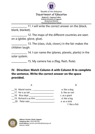 Republic of the Philippines
Department of Education
Region II – Cagayan Valley
Schools Division of Cagayan
Alcala East District
Pussian Elementary School
Address: Pussian, Alcala, Cagayan
Telephone Nos.: 09551987358
Email Address: janette.salem001@deped.gov.ph
Website: NONE
_____________ 11. I will write the correct answer on the (black,
blank, blanket).
_____________ 12. The maps of the different countries are seen
on a (globe, glove, glue).
_____________ 13. The (class, club, clown,) in the fair makes the
children laugh.
_____________ 14. I can name the (planes, planets, plants) in the
solar system.
_____________ 15. My camera has a (flag, flash, flute).
IV. Direction: Match Column A with Column B to complete
the sentence. Write the correct answer on the space
provided.
A B
___16. Mariel swims _ ______________________. a. like a dog
___17. He is as tall _________________________. b. like an owl
___18. Rica slept __________________________. c. as a giant
___19. Richard is as thin ____________________. d. like a log
___20. Peter eats __________________________. e. as a stick
f. like a fish
 