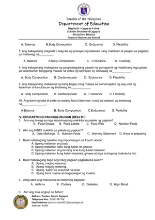 Republic of the Philippines
Department of Education
Region II – Cagayan Valley
Schools Division of Cagayan
Alcala East District
Pussian Elementary School
Address: Pussian, Alcala, Cagayan
Telephone Nos.: 09551987358
Email Address: janette.salem001@deped.gov.ph
Website: NONE
A. Balance B.Body Composition C. Endurance D. Flexibility
7. Ang kakayahang magpalit o mag-iba ng posisyon ng katawan nang mabilisan at paayon sa pagkilos
ay tinatawag na_________.
A. Balance B.Body Composition C. Endurance D. Flexibility
8. Ang kakayahang makagawa ng pangmatagalang gawain na gumagamit ng malakihang mga galaw
sa katamtaman hanggang mataas na antas ng kahirapan ay tinatawag na____________.
A. Body Composition B. Cardiovascular C. Endurance D. Flexibility
9. Ang kakayahang makaabot ng isang bagay nang malaya sa pamamagitan ng pag-unat ng
kalamnan at kasukasuan ay tinatawag na____________.
A. Body Composition B. Cardiovascular C. Endurance D. Flexibility
10. Ang dami ng taba at parte na walang taba (kalamnan, buto) sa katawan ay tinatawag
na_______________.
A.Balance B. Body Composition C.Endurance D. Flexibility
IV- EDUKASYONG PANGKALUSUGAN (HEALTH)
1. Ano ang tawag sa mga impormasyong makikita sa pakete ng pagkain?
A. Food Groups B. Food Labels C. Food Web D. Nutrition Facts
2. Alin ang HINDI makikita sa pakete ng pagkain?
A. Date Markings B. Nutrition Facts C. Warning Statement D. Ways of preparing
3. Bakit mahalagang basahin ang impormasyon sa Food Labels?
A. Upang malaman ang lasa.
B. Upang malaman natin kung kailan ito ginawa.
C. Upang malaman ang tamang oras kung kailan kakainin.
D. Upang malaman kung kailan masisira, ginawa at mga nutrisyong makukuha rito.
4. Bakit mahalagang itago ang tirang pagkain pagkatapos kainin?
A. Upang maging masarap
B. Upang maging malamig.
C. Upang kainin sa susunod na araw
D. Upang hindi masira at magapangan ng insekto.
5. Aling sakit ang makukuha sa maruming pagkain?
A. Asthma B. Cholera C. Diabetes D. Hign Blood
6. Alin ang mas angkop na bilhin?
 