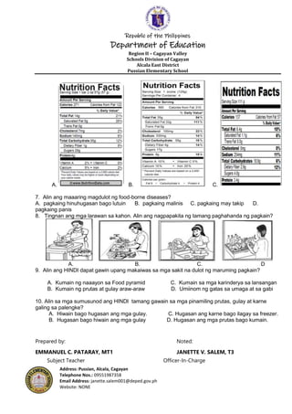 Republic of the Philippines
Department of Education
Region II – Cagayan Valley
Schools Division of Cagayan
Alcala East District
Pussian Elementary School
Address: Pussian, Alcala, Cagayan
Telephone Nos.: 09551987358
Email Address: janette.salem001@deped.gov.ph
Website: NONE
A. B. C.
7. Alin ang maaaring magdulot ng food-borne diseases?
A. pagkaing hinuhugasan bago lutuin B. pagkaing malinis C. pagkaing may takip D.
pagkaing panis
8. Tingnan ang mga larawan sa kahon. Alin ang nagpapakita ng tamang paghahanda ng pagkain?
A. B. C. D
9. Alin ang HINDI dapat gawin upang makaiwas sa mga sakit na dulot ng maruming pagkain?
A. Kumain ng naaayon sa Food pyramid C. Kumain sa mga karinderya sa lansangan
B. Kumain ng prutas at gulay araw-araw D. Umiinom ng gatas sa umaga at sa gabi
10. Alin sa mga sumusunod ang HINDI tamang gawain sa mga pinamiling prutas, gulay at karne
galing sa palengke?
A. Hiwain bago hugasan ang mga gulay. C. Hugasan ang karne bago ilagay sa freezer.
B. Hugasan bago hiwain ang mga gulay D. Hugasan ang mga prutas bago kumain.
Prepared by: Noted:
EMMANUEL C. PATARAY, MT1 JANETTE V. SALEM, T3
Subject Teacher Officer-In-Charge
 