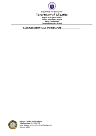Republic of the Philippines
Department of Education
Region II – Cagayan Valley
Schools Division of Cagayan
Alcala East District
Pussian Elementary School
Address: Pussian, Alcala, Cagayan
Telephone Nos.: 09551987358
Email Address: janette.salem001@deped.gov.ph
Website: NONE
PARENT/GUARDIAN NAME AND SIGNATURE: _________________________
 