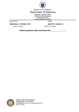 Republic of the Philippines
Department of Education
Region II – Cagayan Valley
Schools Division of Cagayan
Alcala East District
Pussian Elementary School
Address: Pussian, Alcala, Cagayan
Telephone Nos.: 09551987358
Email Address: janette.salem001@deped.gov.ph
Website: NONE
Prepared by: Noted:
EMMANUEL C. PATARAY, MT1 JANETTE V. SALEM, T3
Subject Teacher Officer-In-Charge
PARENT/GUARDIAN NAME AND SIGNATURE: _________________________
 