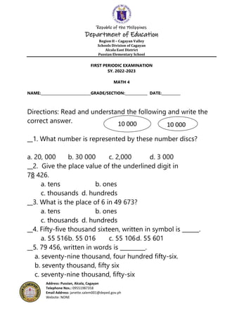 Republic of the Philippines
Department of Education
Region II – Cagayan Valley
Schools Division of Cagayan
Alcala East District
Pussian Elementary School
Address: Pussian, Alcala, Cagayan
Telephone Nos.: 09551987358
Email Address: janette.salem001@deped.gov.ph
Website: NONE
FIRST PERIODIC EXAMINATION
SY. 2022-2023
MATH 4
NAME:_____________________________GRADE/SECTION:_____________ DATE:___________
Directions: Read and understand the following and write the
correct answer.
__1. What number is represented by these number discs?
a. 20, 000 b. 30 000 c. 2,000 d. 3 000
__2. Give the place value of the underlined digit in
78 426.
a. tens b. ones
c. thousands d. hundreds
__3. What is the place of 6 in 49 673?
a. tens b. ones
c. thousands d. hundreds
__4. Fifty-five thousand sixteen, written in symbol is ______.
a. 55 516b. 55 016 c. 55 106d. 55 601
__5. 79 456, written in words is _________.
a. seventy-nine thousand, four hundred fifty-six.
b. seventy thousand, fifty six
c. seventy-nine thousand, fifty-six
10 000 10 000
 