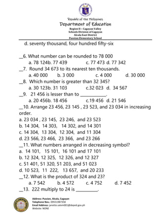Republic of the Philippines
Department of Education
Region II – Cagayan Valley
Schools Division of Cagayan
Alcala East District
Pussian Elementary School
Address: Pussian, Alcala, Cagayan
Telephone Nos.: 09551987358
Email Address: janette.salem001@deped.gov.ph
Website: NONE
d. seventy thousand, four hundred fifty-six
__6. What number can be rounded to 78 000
a. 78 124b. 77 439 c. 77 473 d. 77 342
__7. Round 34 673 to its nearest ten thousands.
a. 40 000 b. 3 000 c. 4 000 d. 30 000
__8. Which number is greater than 32 345?
a. 30 123b. 31 103 c.32 023 d. 34 567
__9. 21 456 is lesser than to _____________.
a. 20 456b. 18 456 c.19 456 d. 21 546
__10. Arrange 23 456, 23 145 , 23 523, and 23 034 in increasing
order.
a. 23 034 , 23 145, 23 246, and 23 523
b. 14 304, 14 303, 14 302, and 14 301
c. 14 304, 13 304, 12 304, and 11 304
d. 23 566, 23 466, 23 366, and 23 266
__11. What numbers arranged in decreasing symbol?
a. 14 101, 15 101, 16 101 and 17 101
b. 12 324, 12 325, 12 326, and 12 327
c. 51 401, 51 320, 51 203, and 51 023
d. 10 523, 11 222, 13 657, and 20 233
__12. What is the product of 324 and 23?
a. 7 542 b. 4 572 c. 4 752 d. 7 452
__13. 222 multiply to 24 is ___________.
 
