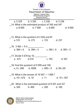 Republic of the Philippines
Department of Education
Region II – Cagayan Valley
Schools Division of Cagayan
Alcala East District
Pussian Elementary School
Address: Pussian, Alcala, Cagayan
Telephone Nos.: 09551987358
Email Address: janette.salem001@deped.gov.ph
Website: NONE
a. 5 329 b. 5 293 c. 5 328 d. 5 238
__14. What is the estimated product of 345 and 34?
a. 8 000 b. 7 000 c. 6 000 d. 9 000
__15. What is the quotient of 2 056 and 8?
a. 572 b. 275 c. 725 d. 257
__16. 3 462 ÷ 9 is ________________
a. 384 r. 6 b. 384 r. 5 c. 385 r. 6 d. 385 r. 5
__17. Divide 5 670 by 10, ____________.
a. 675 b.576 c. 765 d. 567
__18. Find the quotient of 9 999 and 100.
a. 9 r. 999 b. 9999 c. 999 r. 9 d. 99 r.99
__19. What is the answer of 10 567 ÷ 1 000 ?
a. 10 r. 675 b. 10 c. 11 d. 10 r. 567
__20. What is the estimated quotient of 8 501 and 32?
a. 300 b. 400 c. 200 d. 100
 