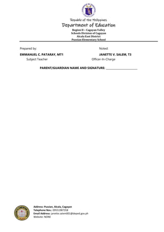 Republic of the Philippines
Department of Education
Region II – Cagayan Valley
Schools Division of Cagayan
Alcala East District
Pussian Elementary School
Address: Pussian, Alcala, Cagayan
Telephone Nos.: 09551987358
Email Address: janette.salem001@deped.gov.ph
Website: NONE
Prepared by: Noted:
EMMANUEL C. PATARAY, MT1 JANETTE V. SALEM, T3
Subject Teacher Officer-In-Charge
PARENT/GUARDIAN NAME AND SIGNATURE: _________________________
 