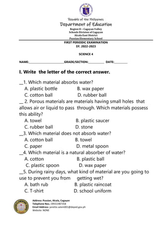 Republic of the Philippines
Department of Education
Region II – Cagayan Valley
Schools Division of Cagayan
Alcala East District
Pussian Elementary School
Address: Pussian, Alcala, Cagayan
Telephone Nos.: 09551987358
Email Address: janette.salem001@deped.gov.ph
Website: NONE
FIRST PERIODIC EXAMINATION
SY. 2022-2023
SCIENCE 4
NAME:_____________________________GRADE/SECTION:_____________ DATE:___________
I. Write the letter of the correct answer.
__1. Which material absorbs water?
A. plastic bottle B. wax paper
C. cotton ball D. rubber ball
__ 2. Porous materials are materials having small holes that
allows air or liquid to pass through. Which materials possess
this ability?
A. towel B. plastic saucer
C. rubber ball D. stone
__3. Which material does not absorb water?
A. cotton ball B. towel
C. paper D. metal spoon
__4. Which material is a natural absorber of water?
A. cotton B. plastic ball
C. plastic spoon D. wax paper
__5. During rainy days, what kind of material are you going to
use to prevent you from getting wet?
A. bath rub B. plastic raincoat
C. T-shirt D. school uniform
 