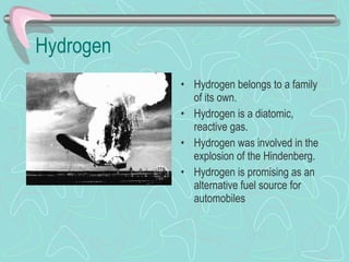 Hydrogen Hydrogen belongs to a family of its own. Hydrogen is a diatomic, reactive gas. Hydrogen was involved in the explosion of the Hindenberg. Hydrogen is promising as an alternative fuel source for automobiles 