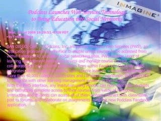 Podclass Launches Web Services Technology to Bring Education into Social Networks SAN DIEGO, Calif. — Podclass, Inc. announces Podclass Web Services (PWS), an application programming interface to enable online courses to be accessed from within Facebook(R) and other social networking sites. PWS enables users of learning management systems to access and manage course content, and to collaborate and interact with classmates from within Facebook. Currently, PWS integrates with Moodle, the leading open-source learning software system used by more than 40,000 colleges, universities and companies, worldwide. It is expected to integrate with other learning management systems in the future. With the PWS interface, any institution using Moodle can now offer their students and instructors complete access to their courses from inside of Facebook. Instructors and students can access all of their content, interact with classmates, post to forums, and collaborate on assignments using the new Podclass Facebook application. Wed, 30 Jul 2008 16:29:53 -0700 PDT  by Tabitha Berg   