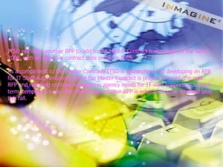 ITSD will issue another RFP to add to the Master Contract roster again in the fall of 2008, with an effective contract date in March 2009.  As a compliment to the Master Contract, ITSD is researching and developing an RFP for IT Staff Augmentation. While the Master Contract is project-focused, the new RFP and resulting contract will address agency needs for IT staff support on a short-term, temporary basis. The Staff Augmentation RFP is scheduled to be released later this fall.  